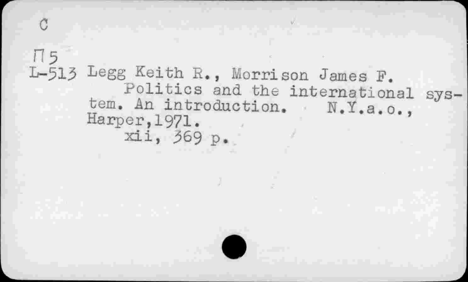 ﻿c
n5
L-513 Legg Keith R., Morrison James F.
Politics and the international tern. An introduction. N.Y.a.o., Harper,1971.
sys
xii, ^69 p.